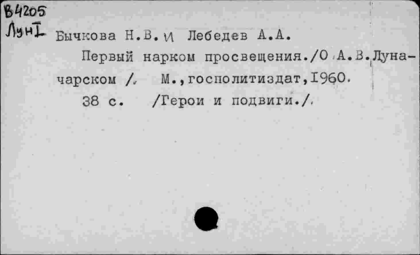 ﻿В42о5
Бычкова Н.В. VI Лебедев А.А.
Первый нарком просвещения./О А.В.Луначарском /, М.,госполитиздат,1960.
38 с. /Герои и подвиги./-